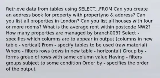 Retrieve data from tables using SELECT...FROM Can you create an address book for property with propertyno & address? Can you list all properties in London? Can you list all houses with four or more rooms? What is the average rent within postcode NW2? How many properties are managed by branch003? Select - specifies which columns are to appear in output (columns in new table - vertical) From - specify tables to be used (raw material) Where - filters rows (rows in new table - horizontal) Group by - forms group of rows with same column value Having - filters groups subject to some condition Order by - specifies the order of the output