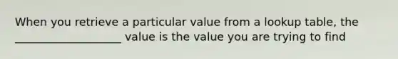 When you retrieve a particular value from a lookup table, the ___________________ value is the value you are trying to find