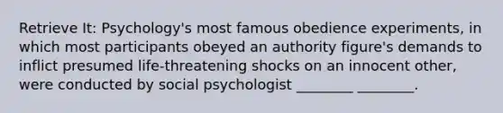 Retrieve It: Psychology's most famous obedience experiments, in which most participants obeyed an authority figure's demands to inflict presumed life-threatening shocks on an innocent other, were conducted by social psychologist ________ ________.