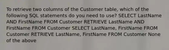 To retrieve two columns of the Customer table, which of the following SQL statements do you need to use? SELECT LastName AND FirstName FROM Customer RETRIEVE LastName AND FirstName FROM Customer SELECT LastName, FirstName FROM Customer RETRIEVE LastName, FirstName FROM Customer None of the above