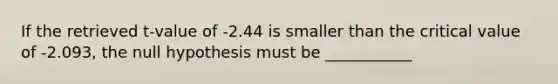 If the retrieved t-value of -2.44 is smaller than the critical value of -2.093, the null hypothesis must be ___________