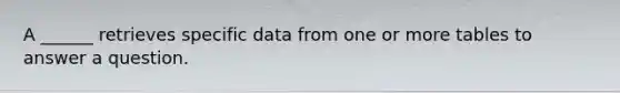 A ______ retrieves specific data from one or more tables to answer a question.