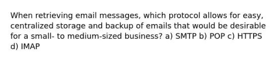 When retrieving email messages, which protocol allows for easy, centralized storage and backup of emails that would be desirable for a small- to medium-sized business? a) SMTP b) POP c) HTTPS d) IMAP