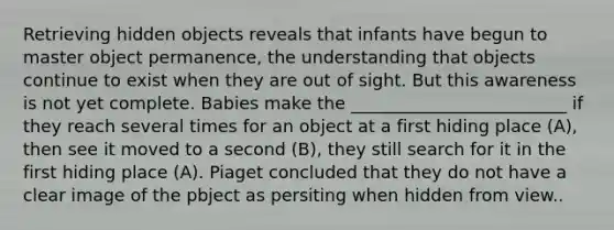 Retrieving hidden objects reveals that infants have begun to master object permanence, the understanding that objects continue to exist when they are out of sight. But this awareness is not yet complete. Babies make the _________________________ if they reach several times for an object at a first hiding place (A), then see it moved to a second (B), they still search for it in the first hiding place (A). Piaget concluded that they do not have a clear image of the pbject as persiting when hidden from view..