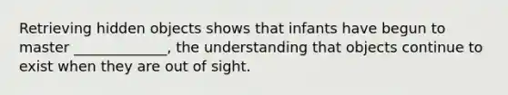 Retrieving hidden objects shows that infants have begun to master _____________, the understanding that objects continue to exist when they are out of sight.