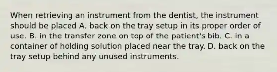 When retrieving an instrument from the dentist, the instrument should be placed A. back on the tray setup in its proper order of use. B. in the transfer zone on top of the patient's bib. C. in a container of holding solution placed near the tray. D. back on the tray setup behind any unused instruments.