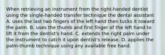 When retrieving an instrument from the right-handed dentist using the single-handed transfer technique the dental assistant A. uses the last two fingers of the left hand then tucks it toward the palm. B. uses the thumb and first finger of the left hand to lift it from the dentist's hand. C. extends the right palm under the instrument to catch it upon dentist's release. D. applies the palm-thumb technique using any available free hand.