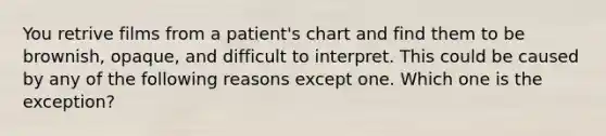 You retrive films from a patient's chart and find them to be brownish, opaque, and difficult to interpret. This could be caused by any of the following reasons except one. Which one is the exception?