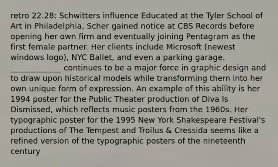 retro 22.28: Schwitters influence Educated at the Tyler School of Art in Philadelphia, Scher gained notice at CBS Records before opening her own firm and eventually joining Pentagram as the first female partner. Her clients include Microsoft (newest windows logo), NYC Ballet, and even a parking garage. _____________ continues to be a major force in graphic design and to draw upon historical models while transforming them into her own unique form of expression. An example of this ability is her 1994 poster for the Public Theater production of Diva Is Dismissed, which reflects music posters from the 1960s. Her typographic poster for the 1995 New York Shakespeare Festival's productions of The Tempest and Troilus & Cressida seems like a refined version of the typographic posters of the nineteenth century