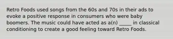 Retro Foods used songs from the 60s and 70s in their ads to evoke a positive response in consumers who were baby boomers. The music could have acted as a(n) _____ in classical conditioning to create a good feeling toward Retro Foods.