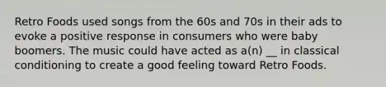 Retro Foods used songs from the 60s and 70s in their ads to evoke a positive response in consumers who were baby boomers. The music could have acted as a(n) __ in classical conditioning to create a good feeling toward Retro Foods.