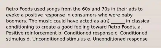 Retro Foods used songs from the 60s and 70s in their ads to evoke a positive response in consumers who were baby boomers. The music could have acted as a(n) ______ in classical conditioning to create a good feeling toward Retro Foods. a. Positive reinforcement b. Conditioned response c. Conditioned stimulus d. Unconditioned stimulus e. Unconditioned response