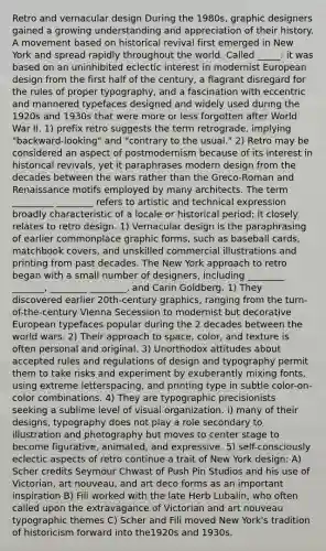 Retro and vernacular design During the 1980s, graphic designers gained a growing understanding and appreciation of their history. A movement based on historical revival first emerged in New York and spread rapidly throughout the world. Called _____: it was based on an uninhibited eclectic interest in modernist European design from the first half of the century, a flagrant disregard for the rules of proper typography, and a fascination with eccentric and mannered typefaces designed and widely used during the 1920s and 1930s that were more or less forgotten after World War II. 1) prefix retro suggests the term retrograde, implying "backward-looking" and "contrary to the usual." 2) Retro may be considered an aspect of postmodernism because of its interest in historical revivals, yet it paraphrases modern design from the decades between the wars rather than the Greco-Roman and Renaissance motifs employed by many architects. The term _________ ________ refers to artistic and technical expression broadly characteristic of a locale or historical period; it closely relates to retro design. 1) Vernacular design is the paraphrasing of earlier commonplace graphic forms, such as baseball cards, matchbook covers, and unskilled commercial illustrations and printing from past decades. The New York approach to retro began with a small number of designers, including ________ _______, ________ ________, and Carin Goldberg. 1) They discovered earlier 20th-century graphics, ranging from the turn-of-the-century Vienna Secession to modernist but decorative European typefaces popular during the 2 decades between the world wars. 2) Their approach to space, color, and texture is often personal and original. 3) Unorthodox attitudes about accepted rules and regulations of design and typography permit them to take risks and experiment by exuberantly mixing fonts, using extreme letterspacing, and printing type in subtle color-on-color combinations. 4) They are typographic precisionists seeking a sublime level of visual organization. i) many of their designs, typography does not play a role secondary to illustration and photography but moves to center stage to become figurative, animated, and expressive. 5) self-consciously eclectic aspects of retro continue a trait of New York design: A) Scher credits Seymour Chwast of Push Pin Studios and his use of Victorian, art nouveau, and art deco forms as an important inspiration B) Fili worked with the late Herb Lubalin, who often called upon the extravagance of Victorian and art nouveau typographic themes C) Scher and Fili moved New York's tradition of historicism forward into the1920s and 1930s.