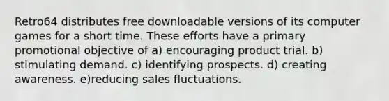 Retro64 distributes free downloadable versions of its computer games for a short time. These efforts have a primary promotional objective of a) encouraging product trial. b) stimulating demand. c) identifying prospects. d) creating awareness. e)reducing sales fluctuations.