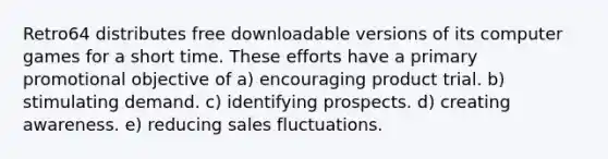 Retro64 distributes free downloadable versions of its computer games for a short time. These efforts have a primary promotional objective of a) encouraging product trial. b) stimulating demand. c) identifying prospects. d) creating awareness. e) reducing sales fluctuations.