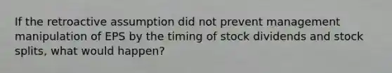 If the retroactive assumption did not prevent management manipulation of EPS by the timing of stock dividends and stock splits, what would happen?