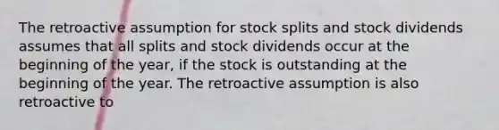 The retroactive assumption for stock splits and stock dividends assumes that all splits and stock dividends occur at the beginning of the​ year, if the stock is outstanding at the beginning of the year. The retroactive assumption is also retroactive to