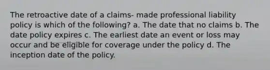 The retroactive date of a claims- made professional liability policy is which of the following? a. The date that no claims b. The date policy expires c. The earliest date an event or loss may occur and be eligible for coverage under the policy d. The inception date of the policy.