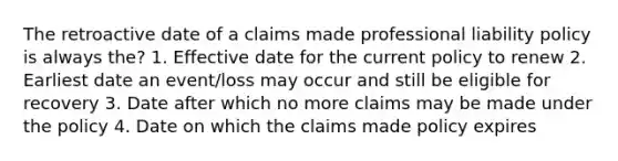 The retroactive date of a claims made professional liability policy is always the? 1. Effective date for the current policy to renew 2. Earliest date an event/loss may occur and still be eligible for recovery 3. Date after which no more claims may be made under the policy 4. Date on which the claims made policy expires