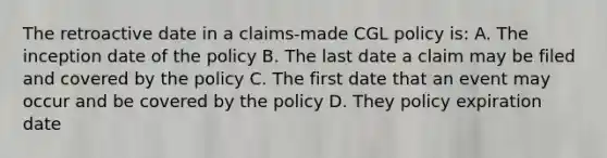 The retroactive date in a claims-made CGL policy is: A. The inception date of the policy B. The last date a claim may be filed and covered by the policy C. The first date that an event may occur and be covered by the policy D. They policy expiration date