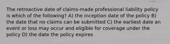 The retroactive date of claims-made professional liability policy is which of the following? A) the inception date of the policy B) the date that no claims can be submitted C) the earliest date an event or loss may occur and eligible for coverage under the policy D) the date the policy expires