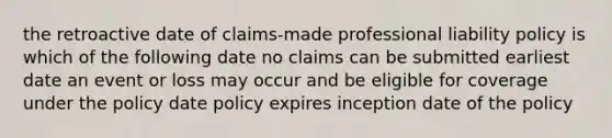 the retroactive date of claims-made professional liability policy is which of the following date no claims can be submitted earliest date an event or loss may occur and be eligible for coverage under the policy date policy expires inception date of the policy