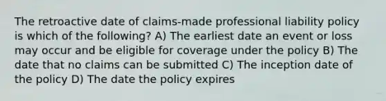 The retroactive date of claims-made professional liability policy is which of the following? A) The earliest date an event or loss may occur and be eligible for coverage under the policy B) The date that no claims can be submitted C) The inception date of the policy D) The date the policy expires