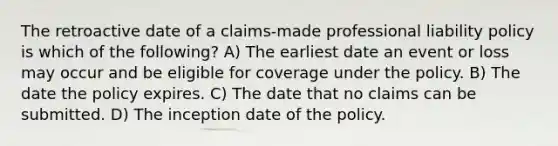 The retroactive date of a claims-made professional liability policy is which of the following? A) The earliest date an event or loss may occur and be eligible for coverage under the policy. B) The date the policy expires. C) The date that no claims can be submitted. D) The inception date of the policy.