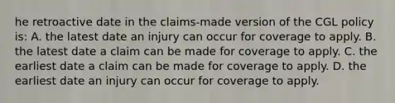 he retroactive date in the claims-made version of the CGL policy is: A. the latest date an injury can occur for coverage to apply. B. the latest date a claim can be made for coverage to apply. C. the earliest date a claim can be made for coverage to apply. D. the earliest date an injury can occur for coverage to apply.