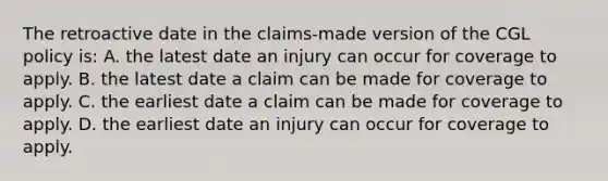 The retroactive date in the claims-made version of the CGL policy is: A. the latest date an injury can occur for coverage to apply. B. the latest date a claim can be made for coverage to apply. C. the earliest date a claim can be made for coverage to apply. D. the earliest date an injury can occur for coverage to apply.