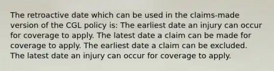 The retroactive date which can be used in the claims-made version of the CGL policy is: The earliest date an injury can occur for coverage to apply. The latest date a claim can be made for coverage to apply. The earliest date a claim can be excluded. The latest date an injury can occur for coverage to apply.