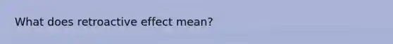 What does retroactive effect mean?