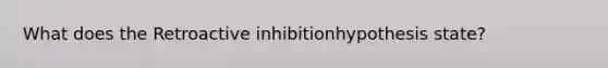 What does the Retroactive inhibitionhypothesis state?