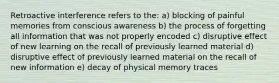 Retroactive interference refers to the: a) blocking of painful memories from conscious awareness b) the process of forgetting all information that was not properly encoded c) disruptive effect of new learning on the recall of previously learned material d) disruptive effect of previously learned material on the recall of new information e) decay of physical memory traces