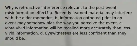 Why is retroactive interference relevant to the post-event misinformation effect? a. Recently learned material may interfere with the older memories. b. Information gathered prior to an event may somehow bias the way you perceive the event. c. More vivid information will be recalled more accurately than less vivid information. d. Eyewitnesses are less confident than they should be.