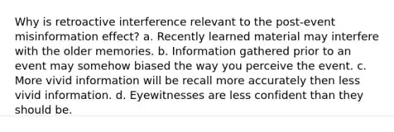 Why is retroactive interference relevant to the post-event misinformation effect? a. Recently learned material may interfere with the older memories. b. Information gathered prior to an event may somehow biased the way you perceive the event. c. More vivid information will be recall more accurately then less vivid information. d. Eyewitnesses are less confident than they should be.