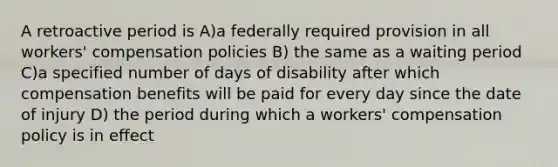 A retroactive period is A)a federally required provision in all workers' compensation policies B) the same as a waiting period C)a specified number of days of disability after which compensation benefits will be paid for every day since the date of injury D) the period during which a workers' compensation policy is in effect