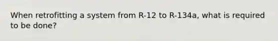 When retrofitting a system from R-12 to R-134a, what is required to be done?