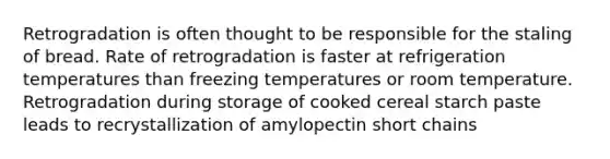 Retrogradation is often thought to be responsible for the staling of bread. Rate of retrogradation is faster at refrigeration temperatures than freezing temperatures or room temperature. Retrogradation during storage of cooked cereal starch paste leads to recrystallization of amylopectin short chains