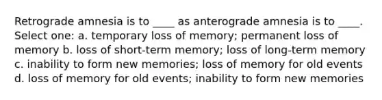 Retrograde amnesia is to ____ as anterograde amnesia is to ____. Select one: a. temporary loss of memory; permanent loss of memory b. loss of short-term memory; loss of long-term memory c. inability to form new memories; loss of memory for old events d. loss of memory for old events; inability to form new memories