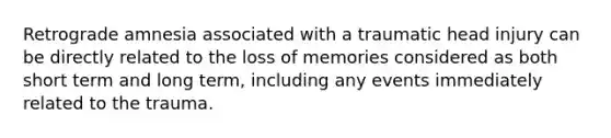 Retrograde amnesia associated with a traumatic head injury can be directly related to the loss of memories considered as both short term and long term, including any events immediately related to the trauma.