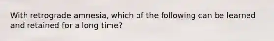 With retrograde amnesia, which of the following can be learned and retained for a long time?