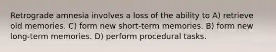 Retrograde amnesia involves a loss of the ability to A) retrieve old memories. C) form new short-term memories. B) form new long-term memories. D) perform procedural tasks.