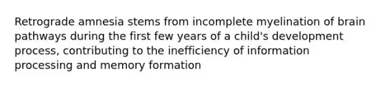 Retrograde amnesia stems from incomplete myelination of brain pathways during the first few years of a child's development process, contributing to the inefficiency of information processing and memory formation