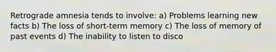 Retrograde amnesia tends to involve: a) Problems learning new facts b) The loss of short-term memory c) The loss of memory of past events d) The inability to listen to disco