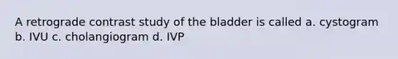 A retrograde contrast study of the bladder is called a. cystogram b. IVU c. cholangiogram d. IVP