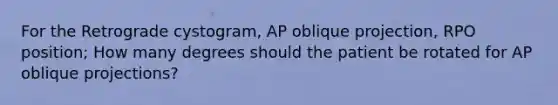 For the Retrograde cystogram, AP oblique projection, RPO position; How many degrees should the patient be rotated for AP oblique projections?