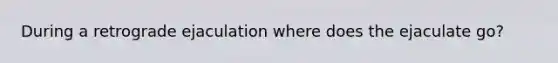 During a retrograde ejaculation where does the ejaculate go?