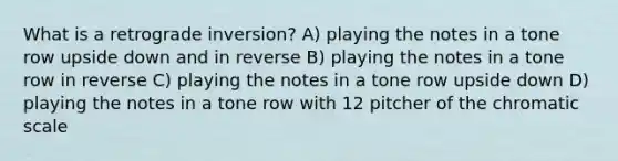 What is a retrograde inversion? A) playing the notes in a tone row upside down and in reverse B) playing the notes in a tone row in reverse C) playing the notes in a tone row upside down D) playing the notes in a tone row with 12 pitcher of the chromatic scale