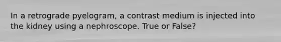 In a retrograde pyelogram, a contrast medium is injected into the kidney using a nephroscope. True or False?